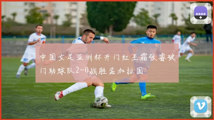 中国女足亚洲杯开门红王霜张睿破门助球队2-0战胜孟加拉国