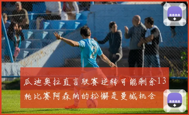 瓜迪奥拉直言联赛逆转可能剩余13轮比赛阿森纳的松懈是曼城机会