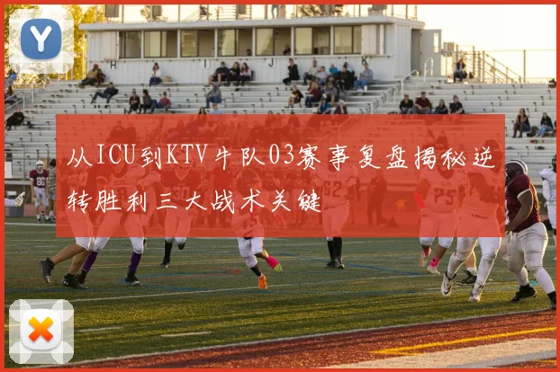 从ICU到KTV牛队03赛事复盘揭秘逆转胜利三大战术关键