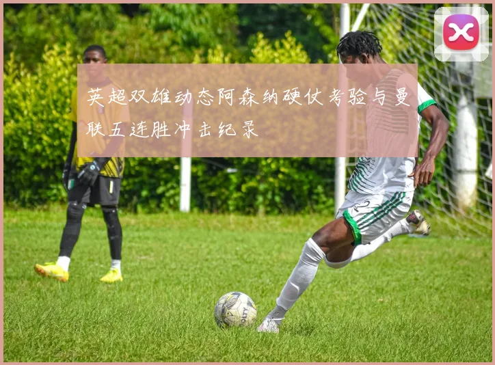 英超双雄动态阿森纳硬仗考验与曼联五连胜冲击纪录