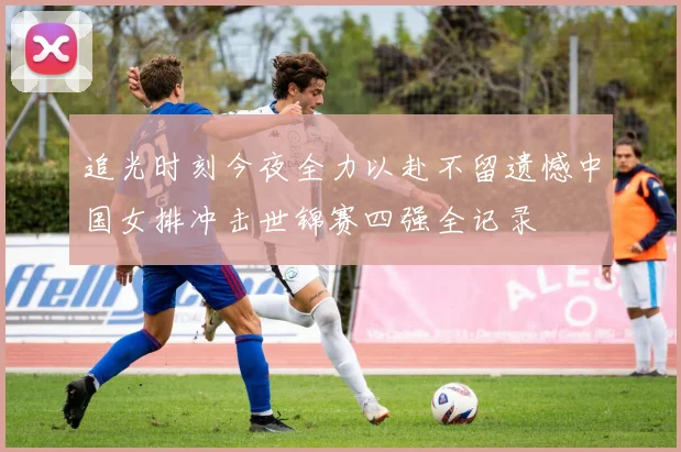 追光时刻今夜全力以赴不留遗憾中国女排冲击世锦赛四强全记录