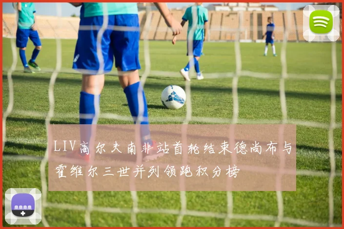 LIV高尔夫南非站首轮结束德尚布与霍维尔三世并列领跑积分榜