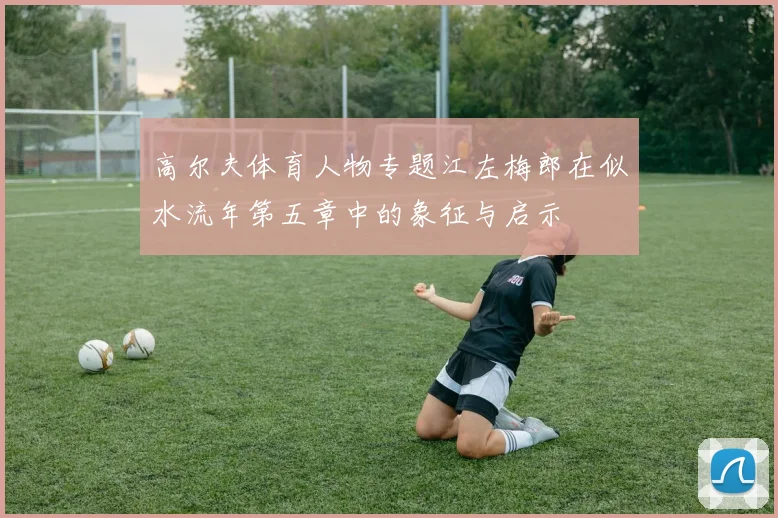 高尔夫体育人物专题江左梅郎在似水流年第五章中的象征与启示