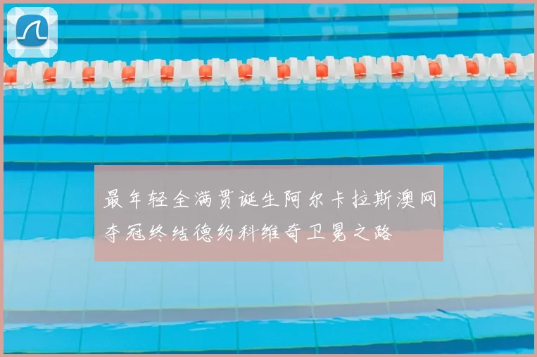 最年轻全满贯诞生阿尔卡拉斯澳网夺冠终结德约科维奇卫冕之路