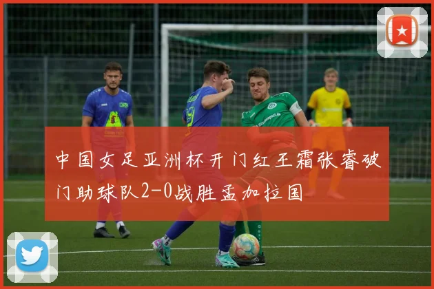 中国女足亚洲杯开门红王霜张睿破门助球队2-0战胜孟加拉国
