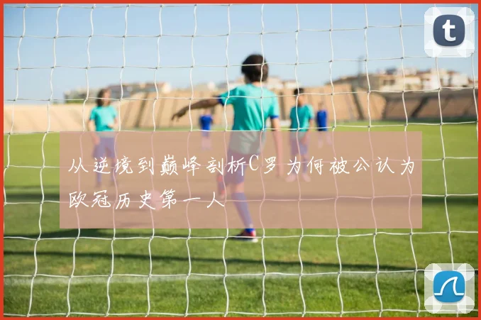 从逆境到巅峰剖析C罗为何被公认为欧冠历史第一人