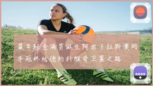 最年轻全满贯诞生阿尔卡拉斯澳网夺冠终结德约科维奇卫冕之路