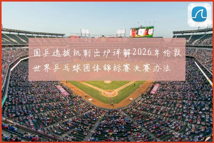 国乒选拔机制出炉详解2026年伦敦世界乒乓球团体锦标赛决赛办法