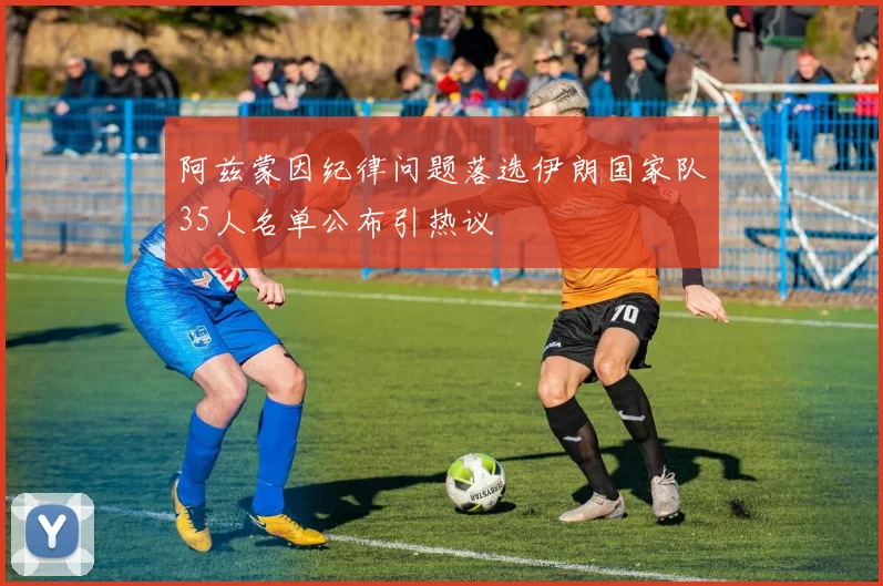 阿兹蒙因纪律问题落选伊朗国家队35人名单公布引热议